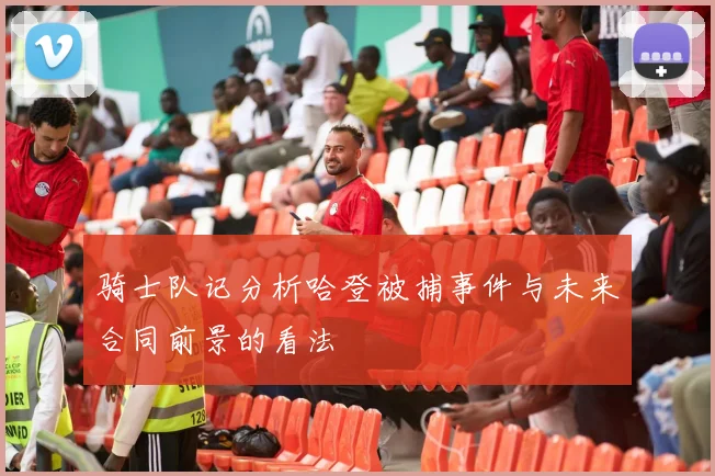 骑士队记分析哈登被捕事件与未来合同前景的看法