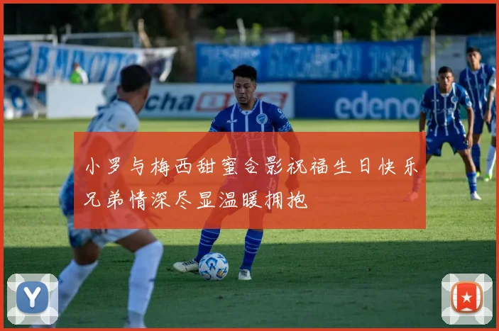 小罗与梅西甜蜜合影祝福生日快乐兄弟情深尽显温暖拥抱