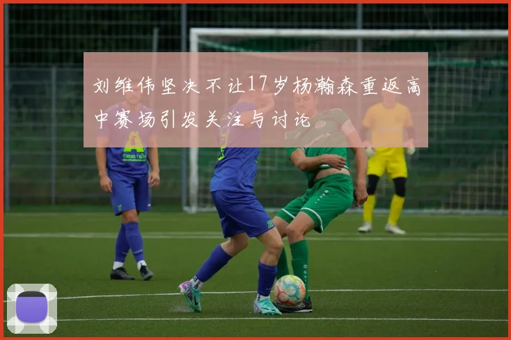 刘维伟坚决不让17岁杨瀚森重返高中赛场引发关注与讨论