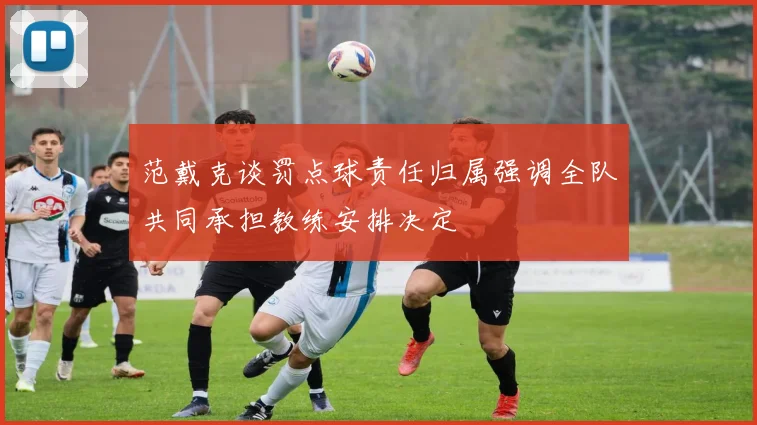 范戴克谈罚点球责任归属强调全队共同承担教练安排决定