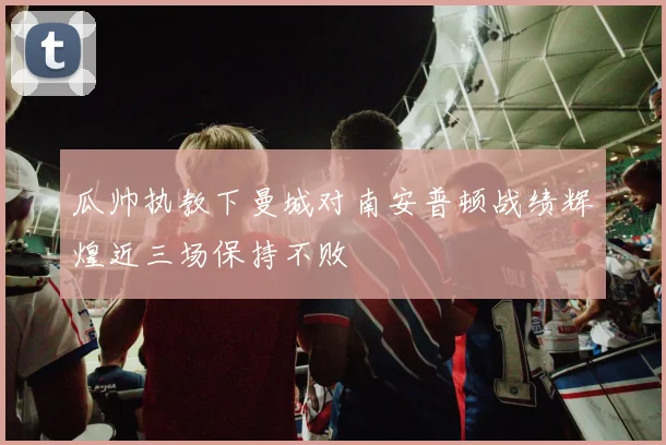瓜帅执教下曼城对南安普顿战绩辉煌近三场保持不败
