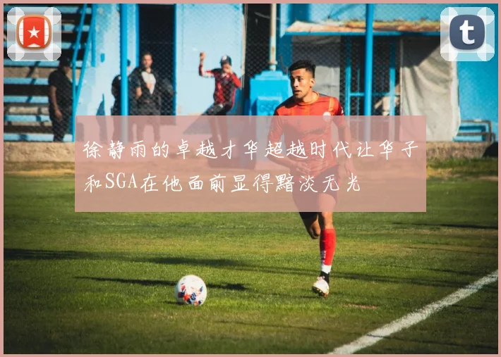 徐静雨的卓越才华超越时代让华子和SGA在他面前显得黯淡无光