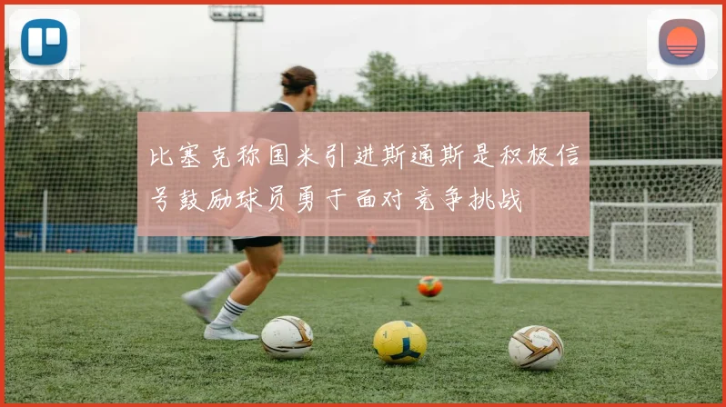 比塞克称国米引进斯通斯是积极信号鼓励球员勇于面对竞争挑战