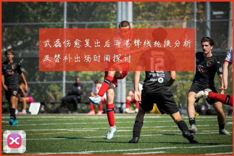 武磊伤愈复出后海港锋线轮换分析及替补出场时间探讨