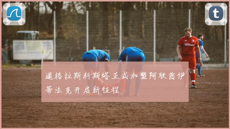 道格拉斯科斯塔正式加盟阿联酋伊蒂法克开启新征程