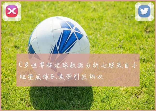 C罗世界杯进球数据分析七球来自小组垫底球队表现引发热议