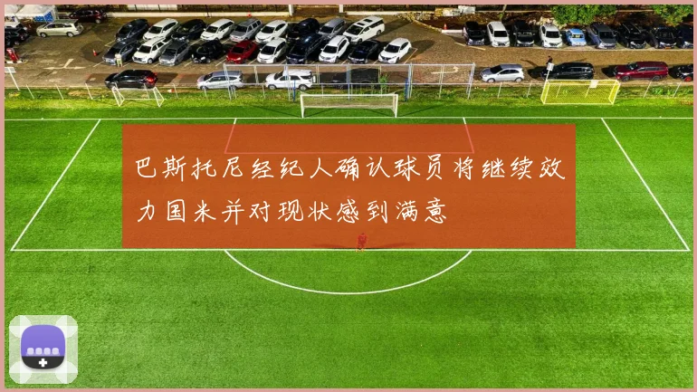 巴斯托尼经纪人确认球员将继续效力国米并对现状感到满意