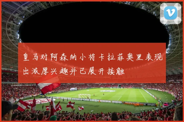 皇马对阿森纳小将卡拉菲奥里表现出浓厚兴趣并已展开接触