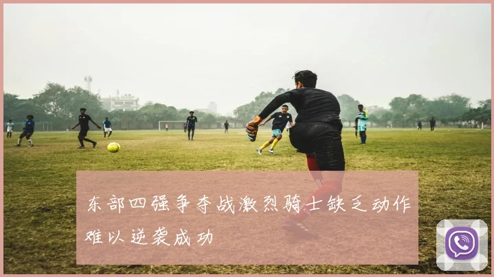 东部四强争夺战激烈骑士缺乏动作难以逆袭成功
