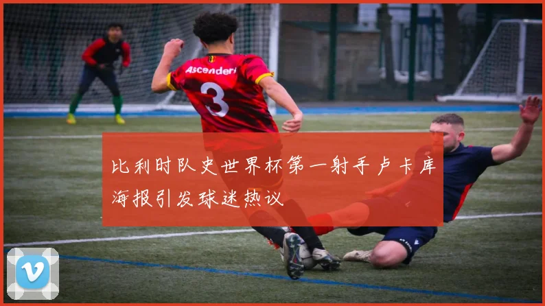 比利时队史世界杯第一射手卢卡库海报引发球迷热议