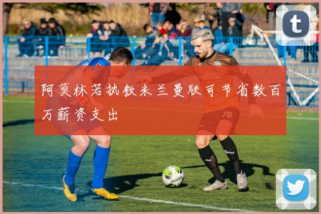 阿莫林若执教米兰曼联可节省数百万薪资支出