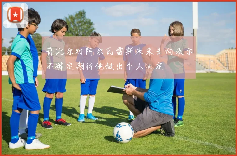 普比尔对阿尔瓦雷斯未来去向表示不确定期待他做出个人决定