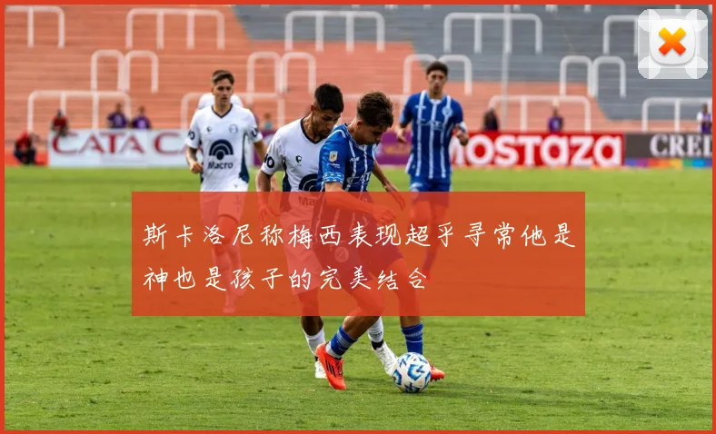斯卡洛尼称梅西表现超乎寻常他是神也是孩子的完美结合