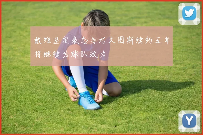 戴维坚定表态与尤文图斯续约五年将继续为球队效力