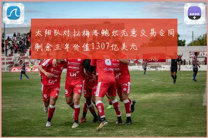 太阳队对拉梅洛鲍尔无意交易合同剩余三年价值1307亿美元