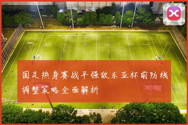 国足热身赛战平强敌东亚杯前防线调整策略全面解析