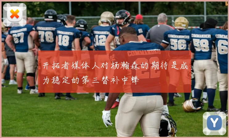 开拓者媒体人对杨瀚森的期待是成为稳定的第三替补中锋