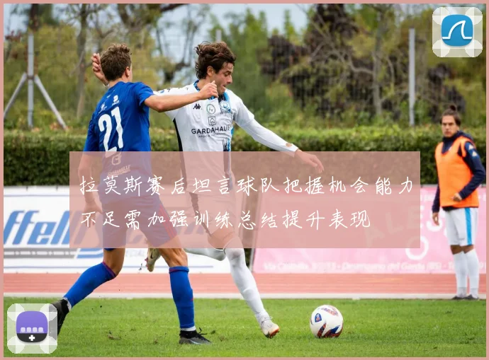 拉莫斯赛后坦言球队把握机会能力不足需加强训练总结提升表现