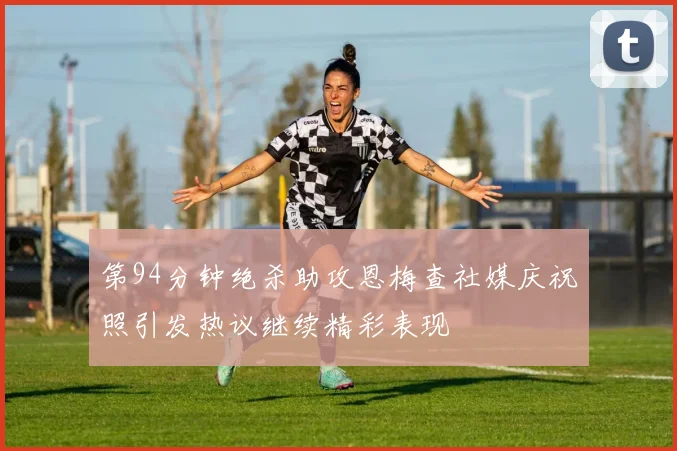 第94分钟绝杀助攻恩梅查社媒庆祝照引发热议继续精彩表现