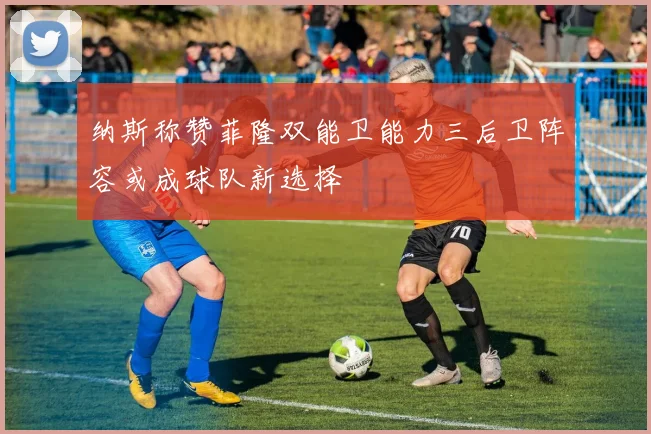 纳斯称赞菲隆双能卫能力三后卫阵容或成球队新选择