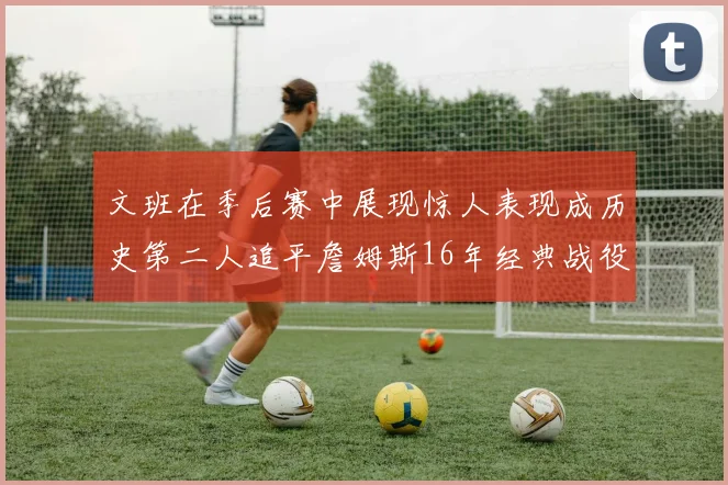 文班在季后赛中展现惊人表现成历史第二人追平詹姆斯16年经典战役记录