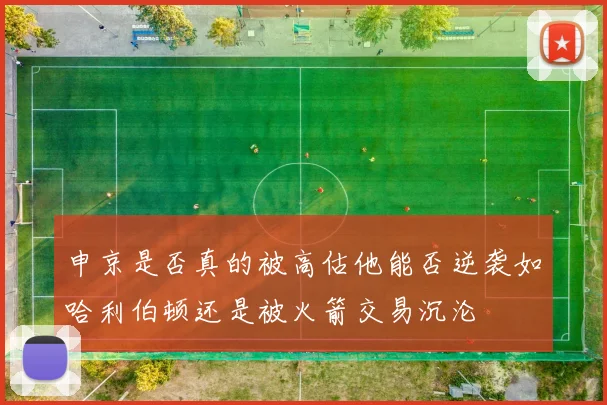 申京是否真的被高估他能否逆袭如哈利伯顿还是被火箭交易沉沦