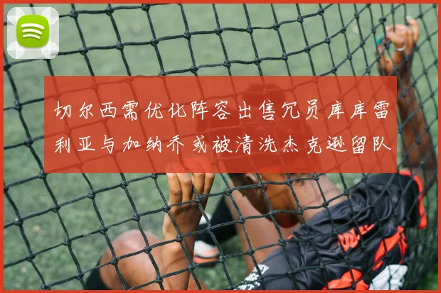 切尔西需优化阵容出售冗员库库雷利亚与加纳乔或被清洗杰克逊留队
