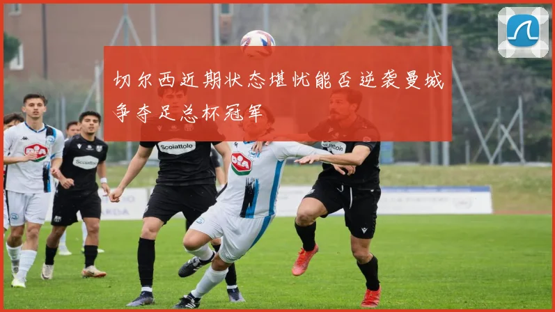 切尔西近期状态堪忧能否逆袭曼城争夺足总杯冠军