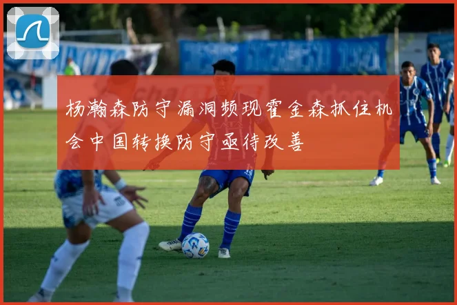 杨瀚森防守漏洞频现霍金森抓住机会中国转换防守亟待改善