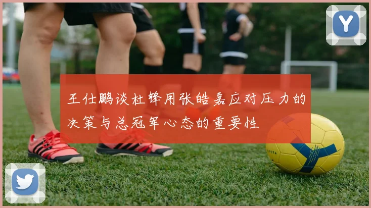 王仕鹏谈杜锋用张皓嘉应对压力的决策与总冠军心态的重要性